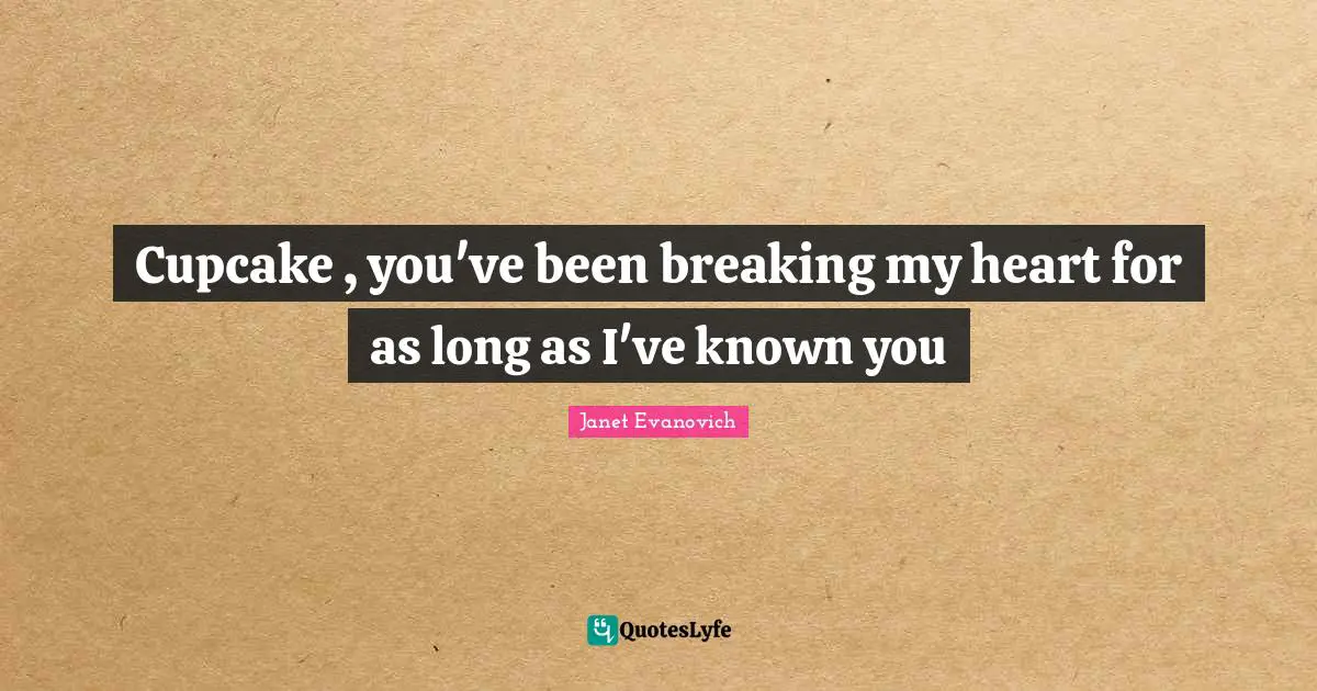Cupcake , you've been breaking my heart for as long as I've known you