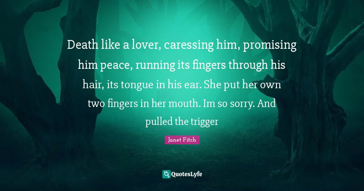 Death like a lover, caressing him, promising him peace, running its fingers through his hair, its tongue in his ear. She put her own two fingers in her mouth. Im so sorry. And pulled the trigger