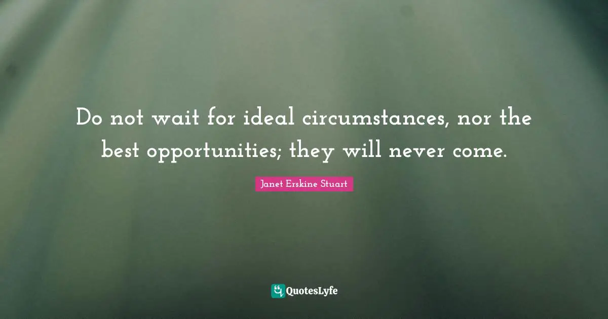 Do not wait for ideal circumstances, nor the best opportunities; they will never come.