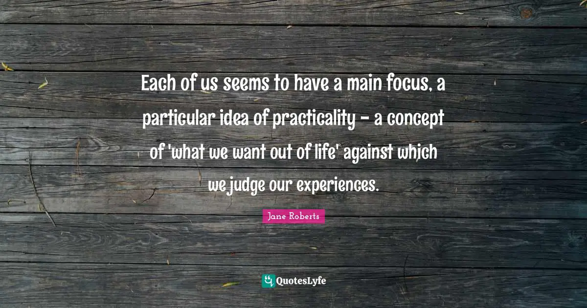 Each of us seems to have a main focus, a particular idea of practicality - a concept of 'what we want out of life' against which we judge our experiences.