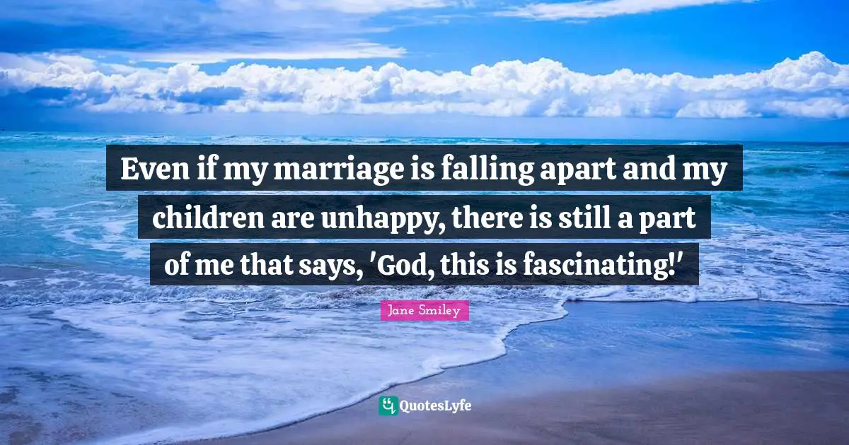 Jane Smiley Quotes: "Even if my marriage is falling apart and my children are unhappy, there is still a part of me that says, 'God, this is fascinating!'"