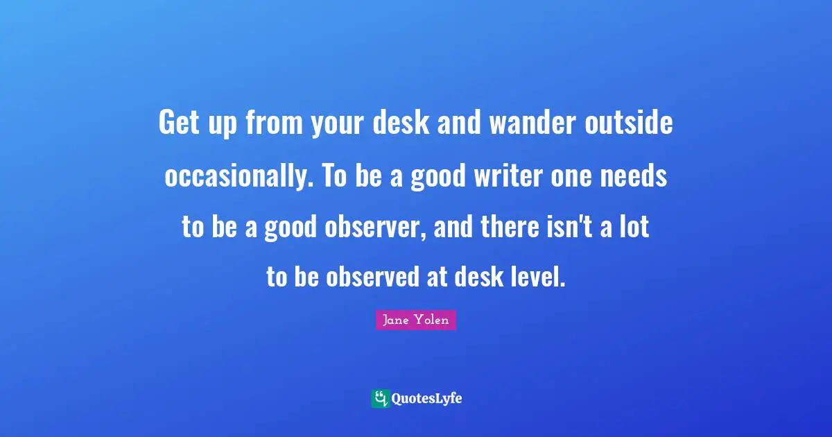 Get up from your desk and wander outside occasionally. To be a good writer one needs to be a good observer, and there isn't a lot to be observed at desk level.