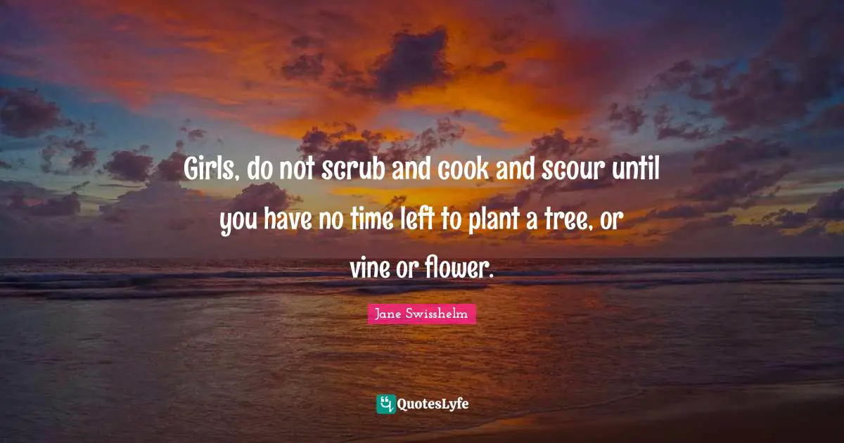 Girls, do not scrub and cook and scour until you have no time left to plant a tree, or vine or flower.