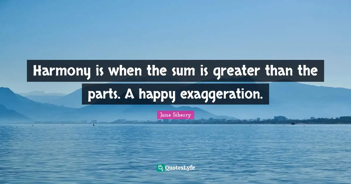 Harmony is when the sum is greater than the parts. A happy exaggeration.