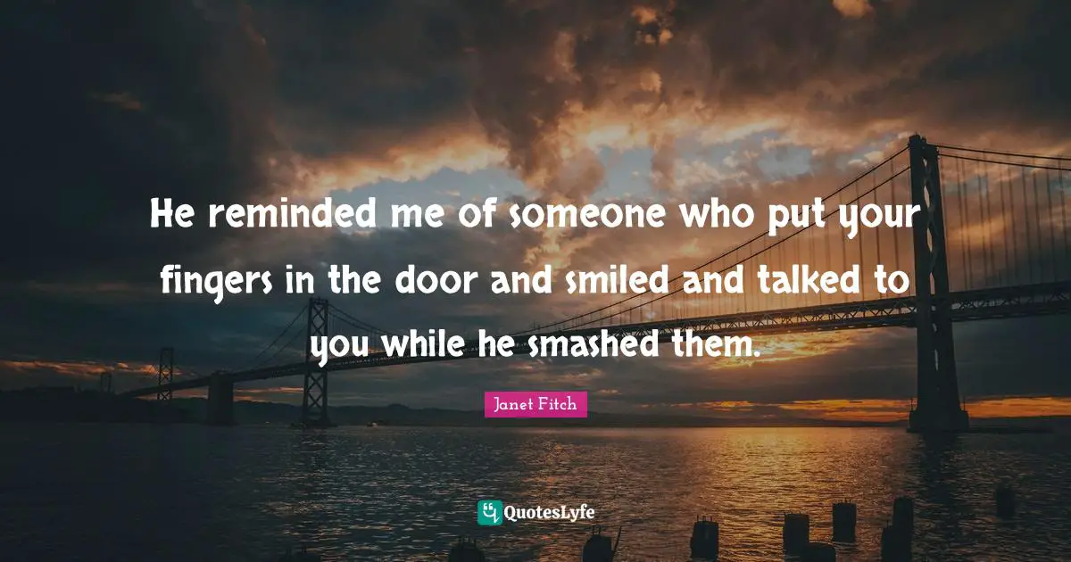 He reminded me of someone who put your fingers in the door and smiled and talked to you while he smashed them.