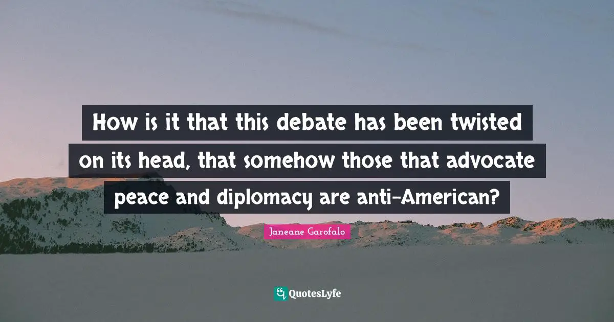 How is it that this debate has been twisted on its head, that somehow those that advocate peace and diplomacy are anti-American?
