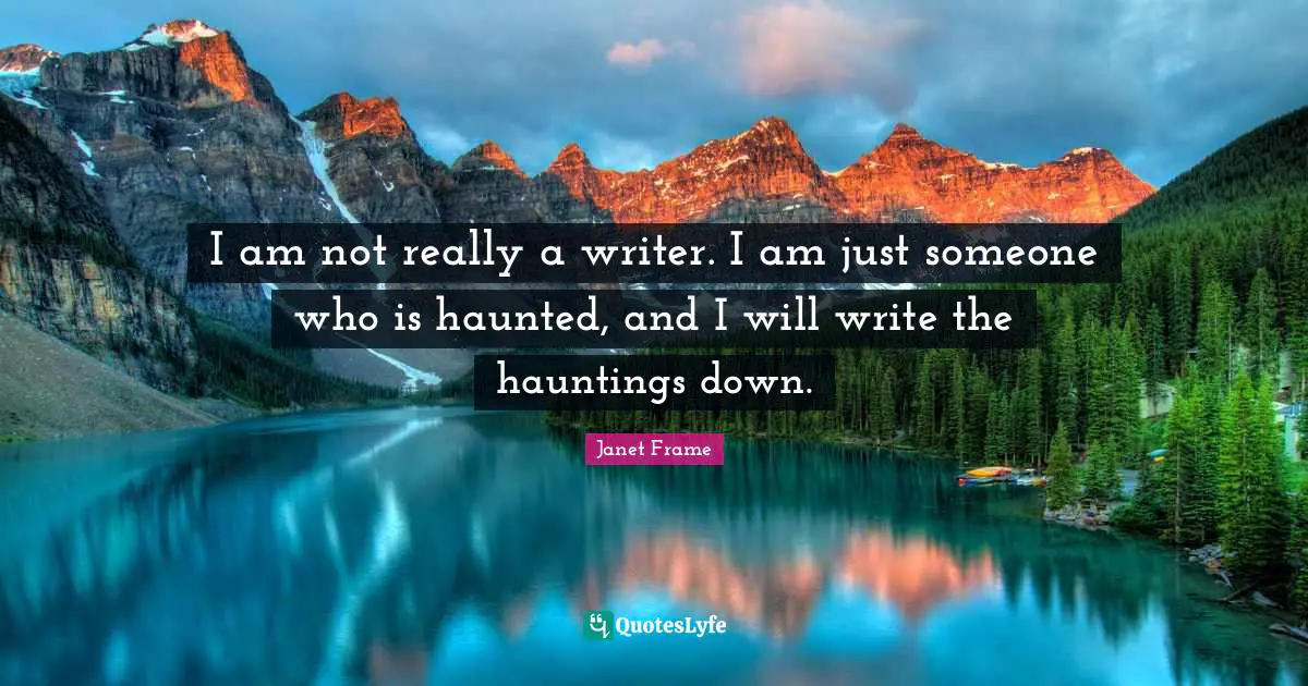 I am not really a writer. I am just someone who is haunted, and I will write the hauntings down.