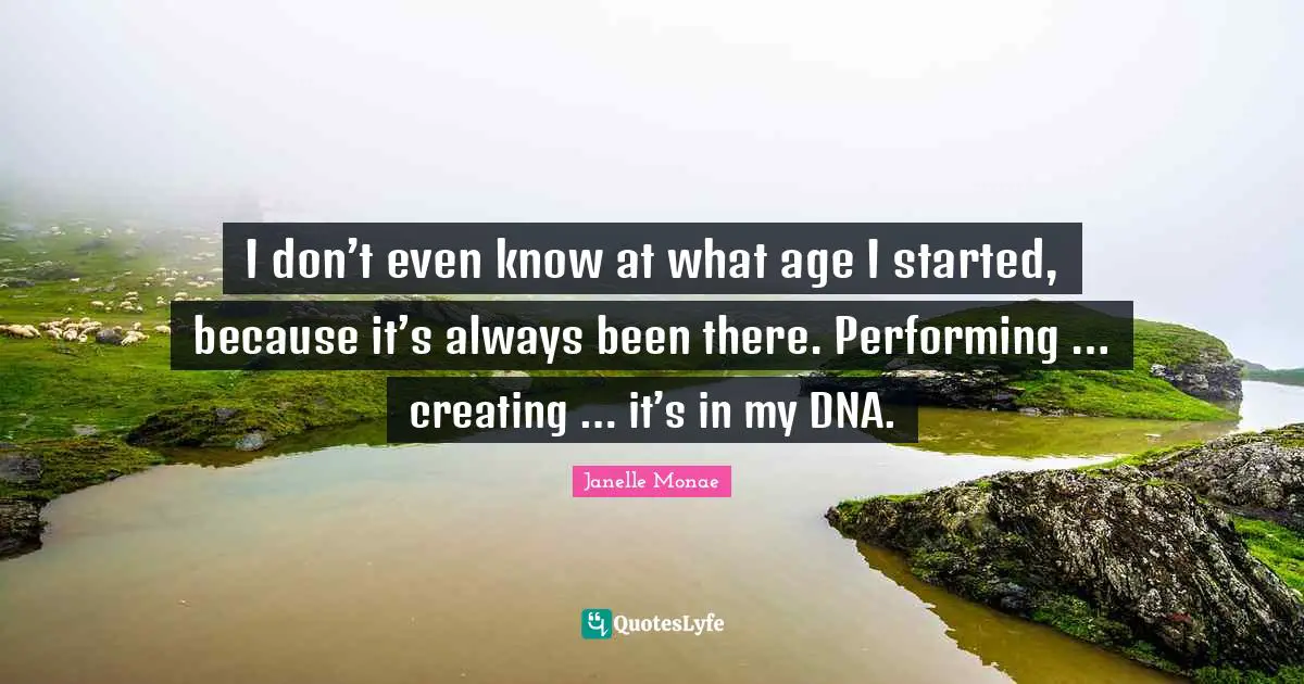 I don’t even know at what age I started, because it’s always been there. Performing … creating … it’s in my DNA.
