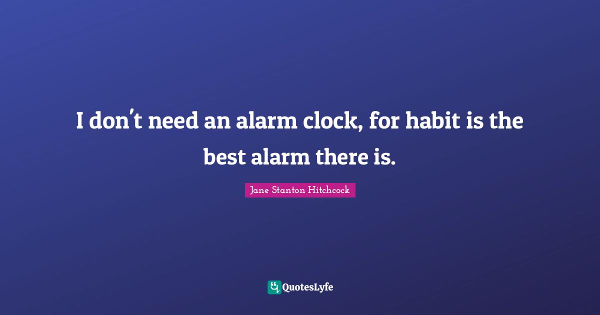 I don't need an alarm clock, for habit is the best alarm there is.