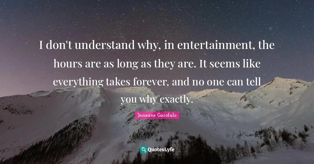 I don't understand why, in entertainment, the hours are as long as they are. It seems like everything takes forever, and no one can tell you why exactly.