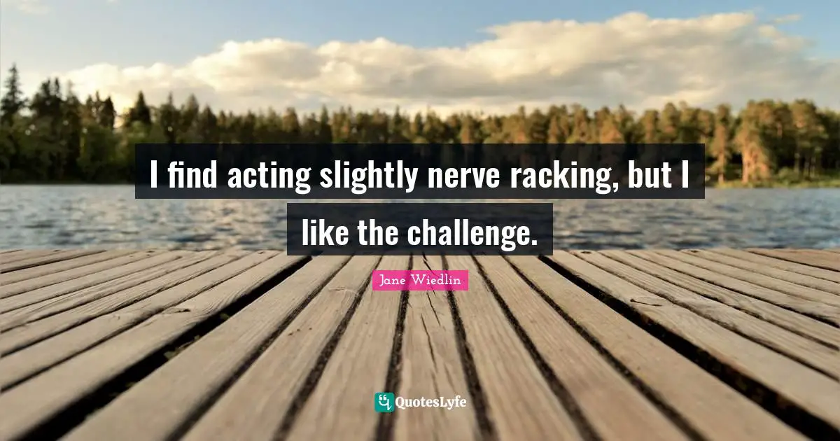 I find acting slightly nerve racking, but I like the challenge.