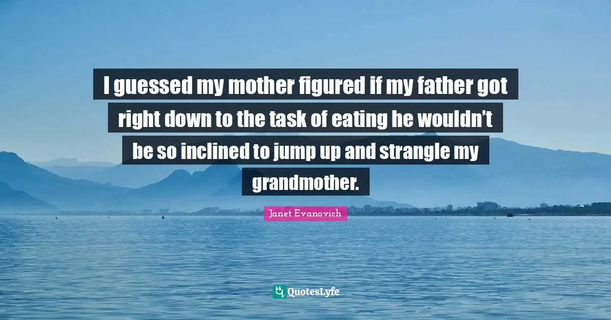 I guessed my mother figured if my father got right down to the task of eating he wouldn’t be so inclined to jump up and strangle my grandmother.