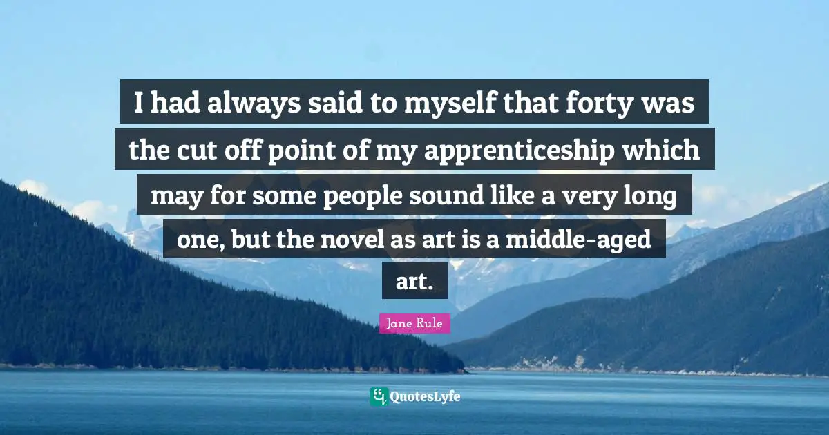 I had always said to myself that forty was the cut off point of my apprenticeship which may for some people sound like a very long one, but the novel as art is a middle-aged art.