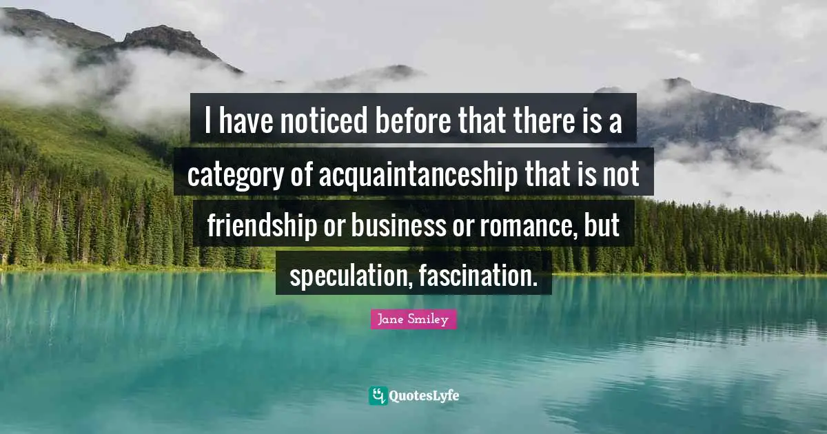 Jane Smiley Quotes: "I have noticed before that there is a category of acquaintanceship that is not friendship or business or romance, but speculation, fascination."