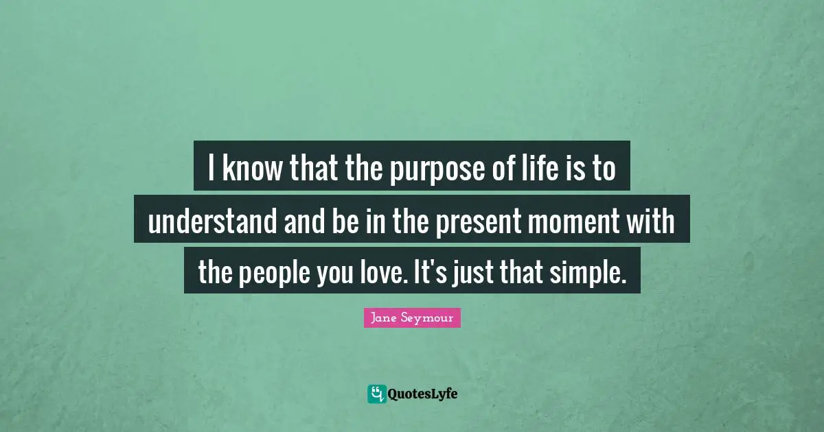 I know that the purpose of life is to understand and be in the present moment with the people you love. It's just that simple.