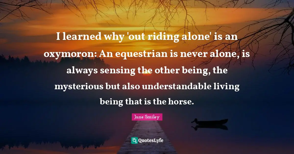 Jane Smiley Quotes: "I learned why 'out riding alone' is an oxymoron: An equestrian is never alone, is always sensing the other being, the mysterious but also understandable living being that is the horse."