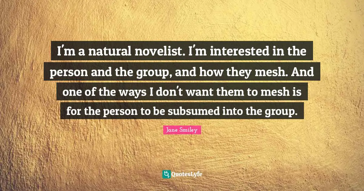 Jane Smiley Quotes: "I'm a natural novelist. I'm interested in the person and the group, and how they mesh. And one of the ways I don't want them to mesh is for the person to be subsumed into the group."