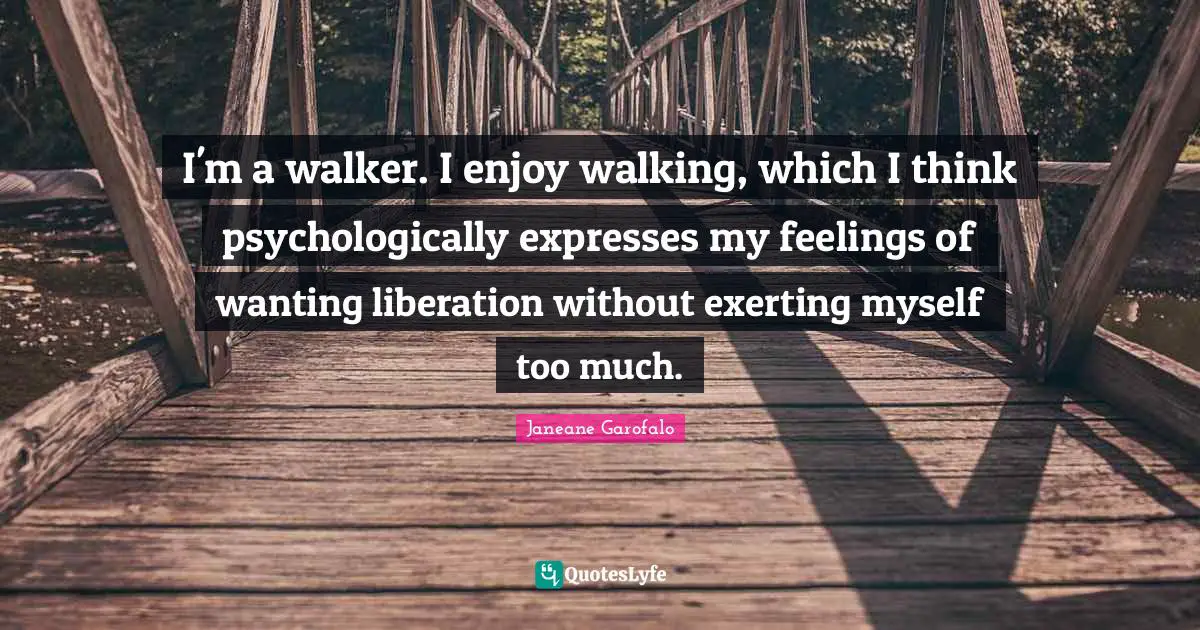 I'm a walker. I enjoy walking, which I think psychologically expresses my feelings of wanting liberation without exerting myself too much.
