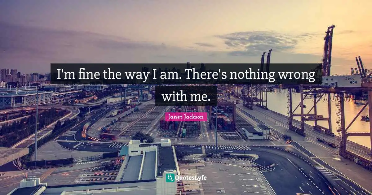 I'm fine the way I am. There's nothing wrong with me.