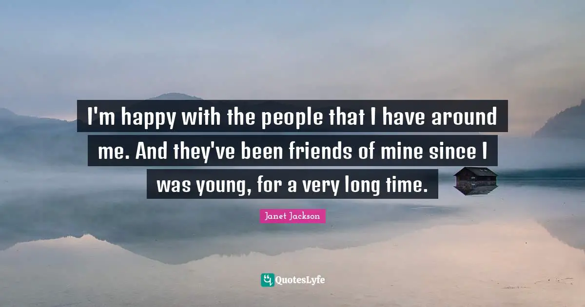 I'm happy with the people that I have around me. And they've been friends of mine since I was young, for a very long time.