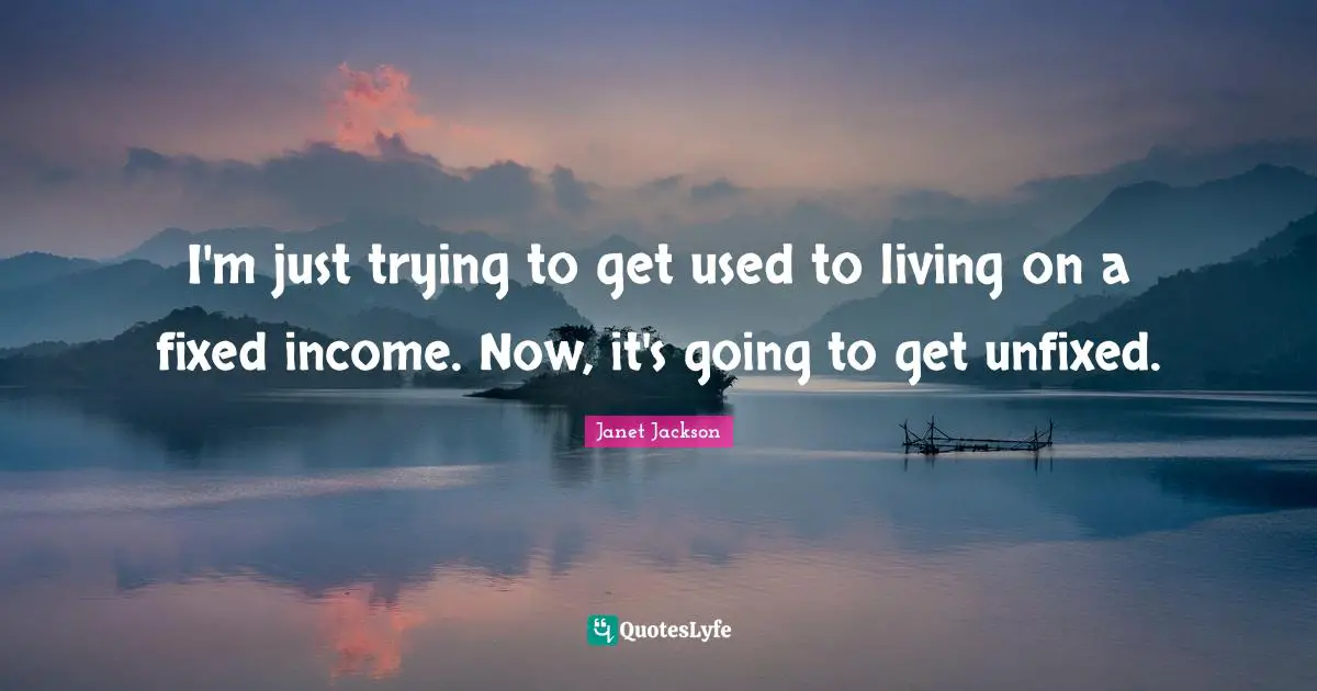 I'm just trying to get used to living on a fixed income. Now, it's going to get unfixed.