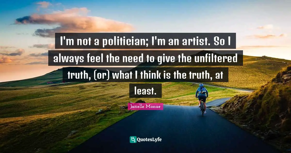 I'm not a politician; I'm an artist. So I always feel the need to give the unfiltered truth, (or) what I think is the truth, at least.