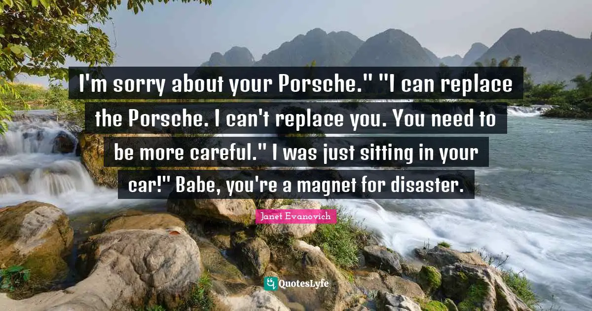 I'm sorry about your Porsche." "I can replace the Porsche. I can't replace you. You need to be more careful." I was just sitting in your car!" Babe, you're a magnet for disaster.
