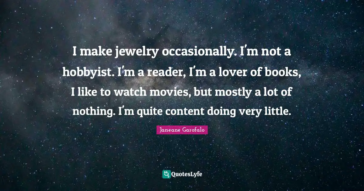 I make jewelry occasionally. I'm not a hobbyist. I'm a reader, I'm a lover of books, I like to watch movies, but mostly a lot of nothing. I'm quite content doing very little.