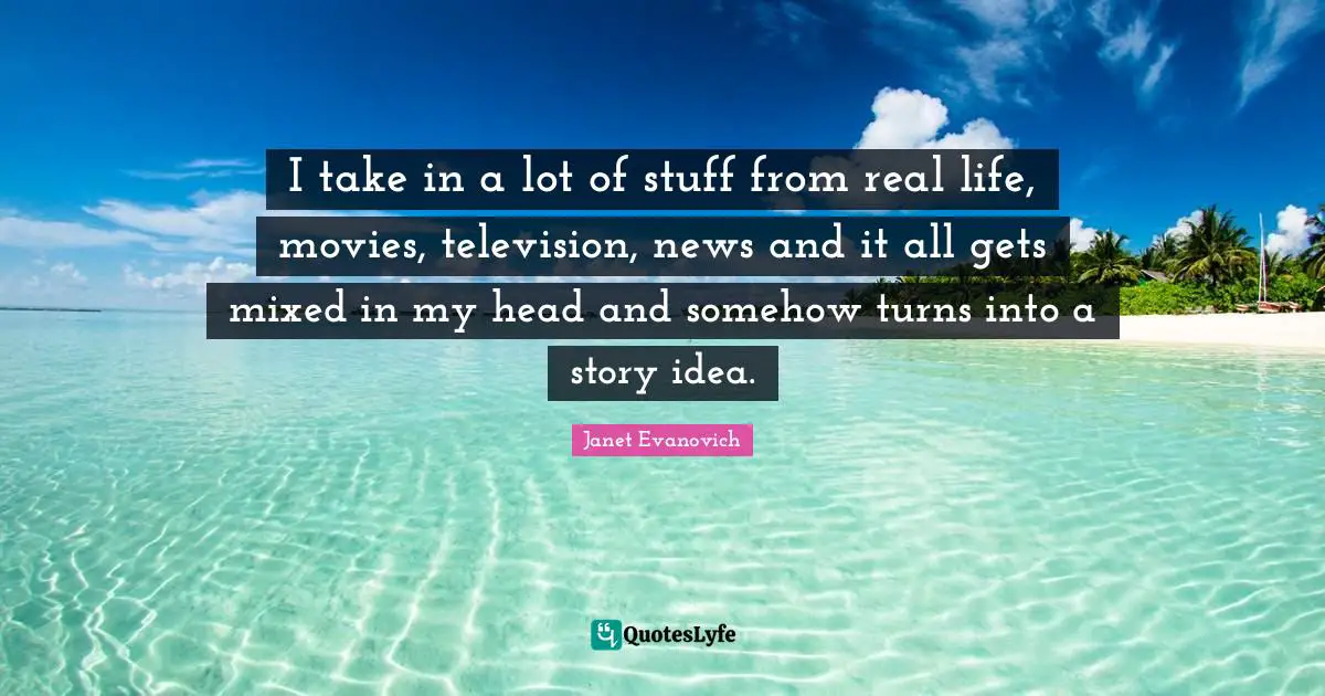I take in a lot of stuff from real life, movies, television, news and it all gets mixed in my head and somehow turns into a story idea.