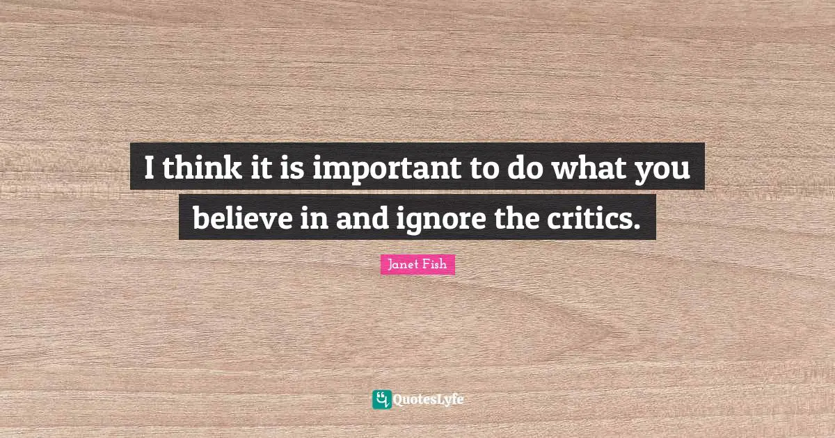 I think it is important to do what you believe in and ignore the critics.