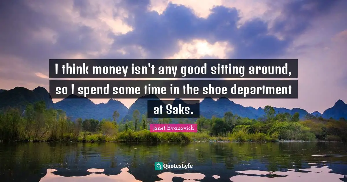 I think money isn't any good sitting around, so I spend some time in the shoe department at Saks.