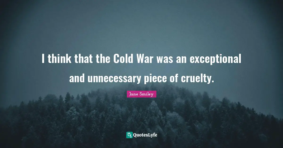 I think that the Cold War was an exceptional and unnecessary piece of cruelty.