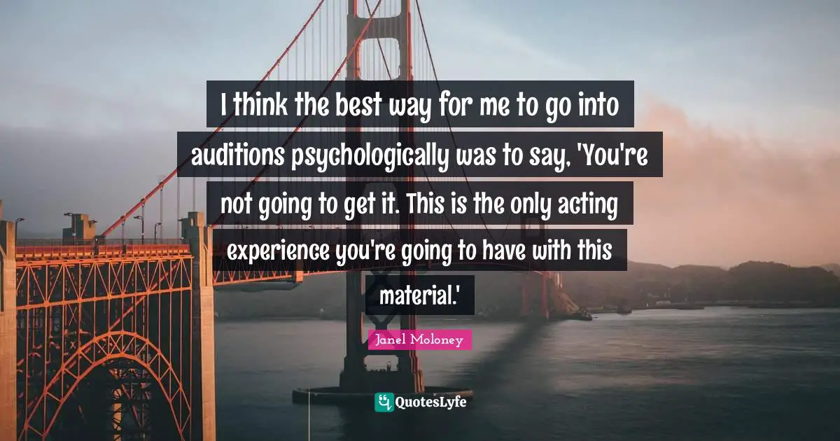 I think the best way for me to go into auditions psychologically was to say, 'You're not going to get it. This is the only acting experience you're going to have with this material.'
