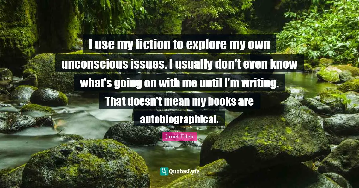 I use my fiction to explore my own unconscious issues. I usually don't even know what's going on with me until I'm writing. That doesn't mean my books are autobiographical.