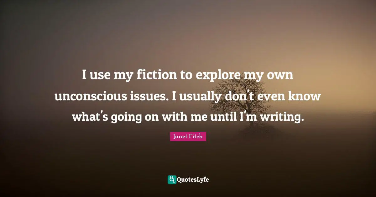 I use my fiction to explore my own unconscious issues. I usually don't even know what's going on with me until I'm writing.