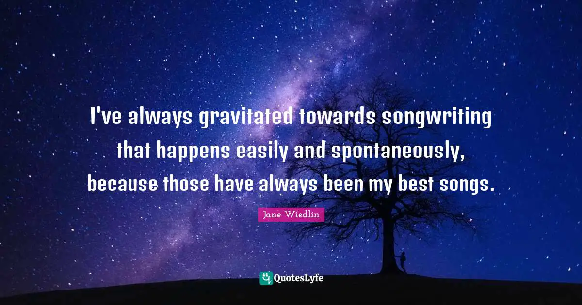 I've always gravitated towards songwriting that happens easily and spontaneously, because those have always been my best songs.