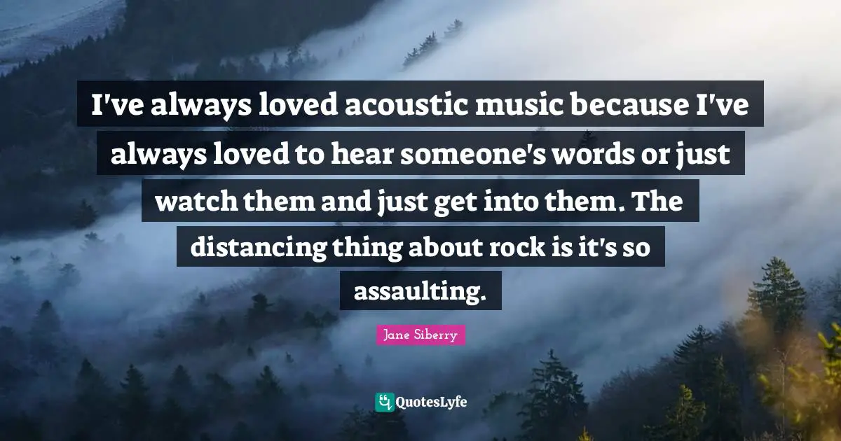 I've always loved acoustic music because I've always loved to hear someone's words or just watch them and just get into them. The distancing thing about rock is it's so assaulting.