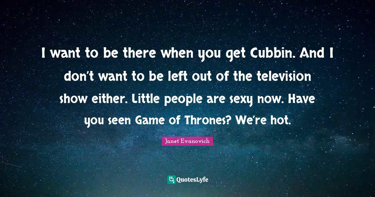 I want to be there when you get Cubbin. And I don’t want to be left out of the television show either. Little people are sexy now. Have you seen Game of Thrones? We’re hot.