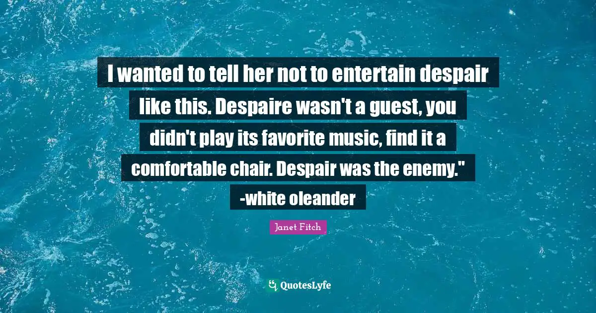 I wanted to tell her not to entertain despair like this. Despaire wasn't a guest, you didn't play its favorite music, find it a comfortable chair. Despair was the enemy." -white oleander