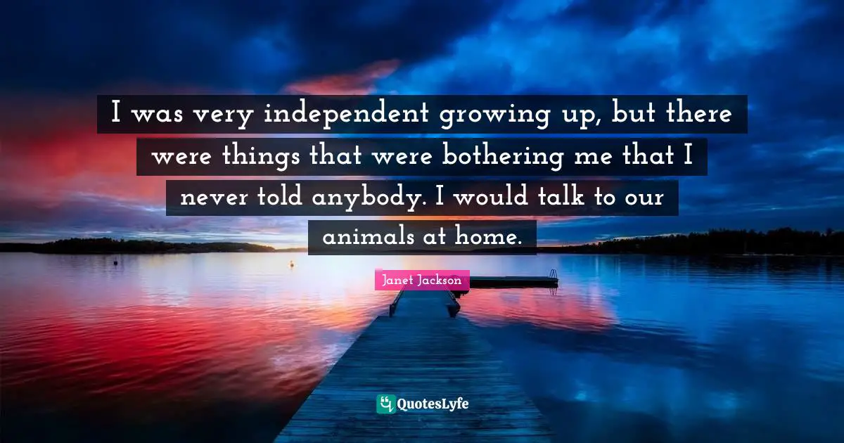 I was very independent growing up, but there were things that were bothering me that I never told anybody. I would talk to our animals at home.