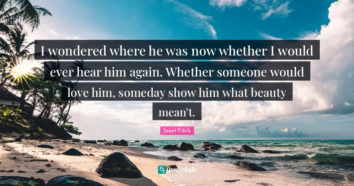 I wondered where he was now whether I would ever hear him again. Whether someone would love him, someday show him what beauty mean't.