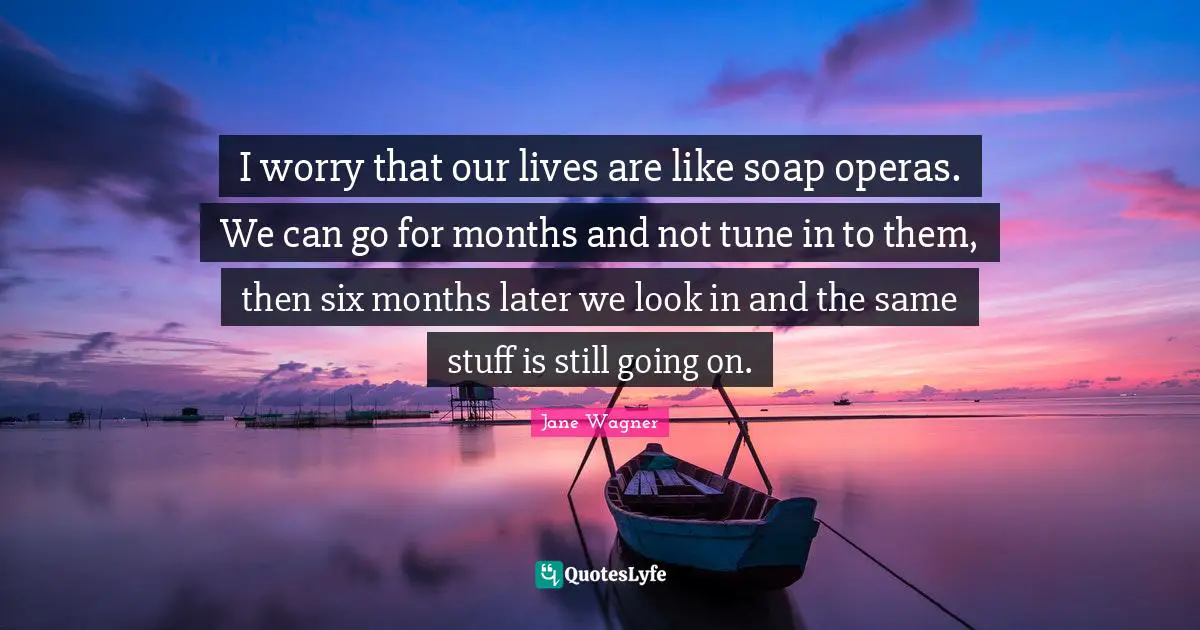 I worry that our lives are like soap operas. We can go for months and not tune in to them, then six months later we look in and the same stuff is still going on.