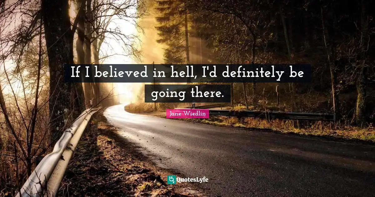 If I believed in hell, I'd definitely be going there.