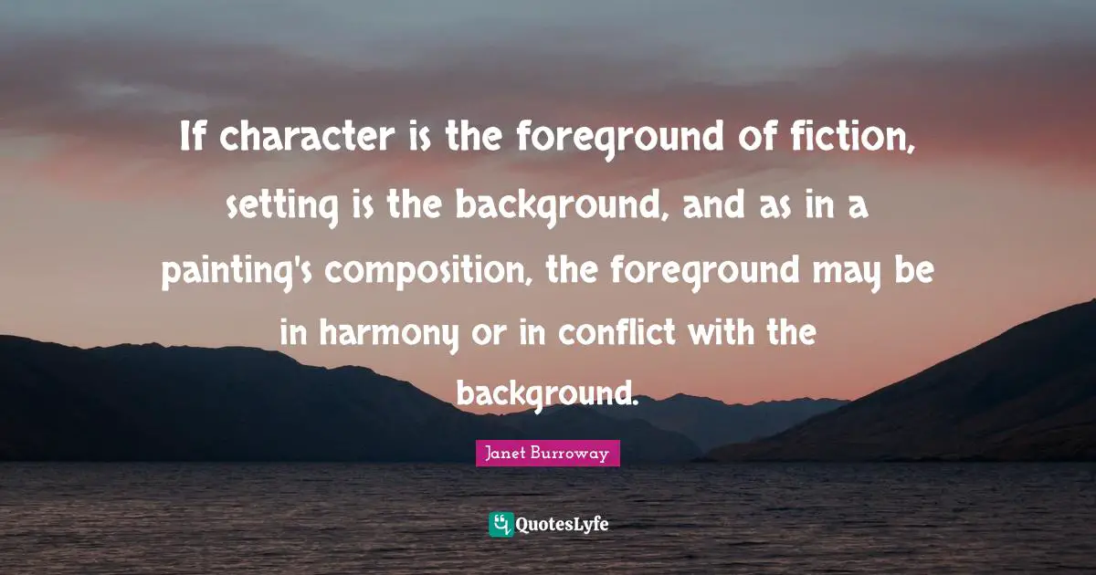 If character is the foreground of fiction, setting is the background, and as in a painting's composition, the foreground may be in harmony or in conflict with the background.