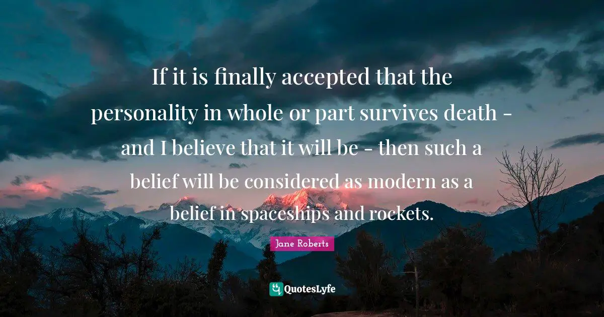 If it is finally accepted that the personality in whole or part survives death - and I believe that it will be - then such a belief will be considered as modern as a belief in spaceships and rockets.