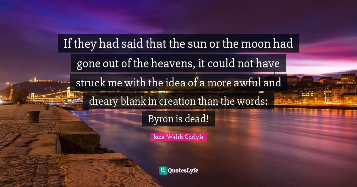 If they had said that the sun or the moon had gone out of the heavens, it could not have struck me with the idea of a more awful and dreary blank in creation than the words: Byron is dead!
