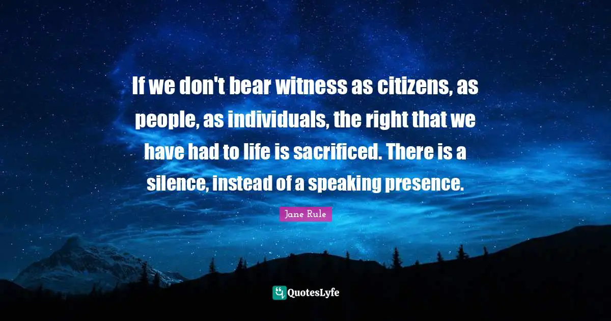 If we don't bear witness as citizens, as people, as individuals, the right that we have had to life is sacrificed. There is a silence, instead of a speaking presence.