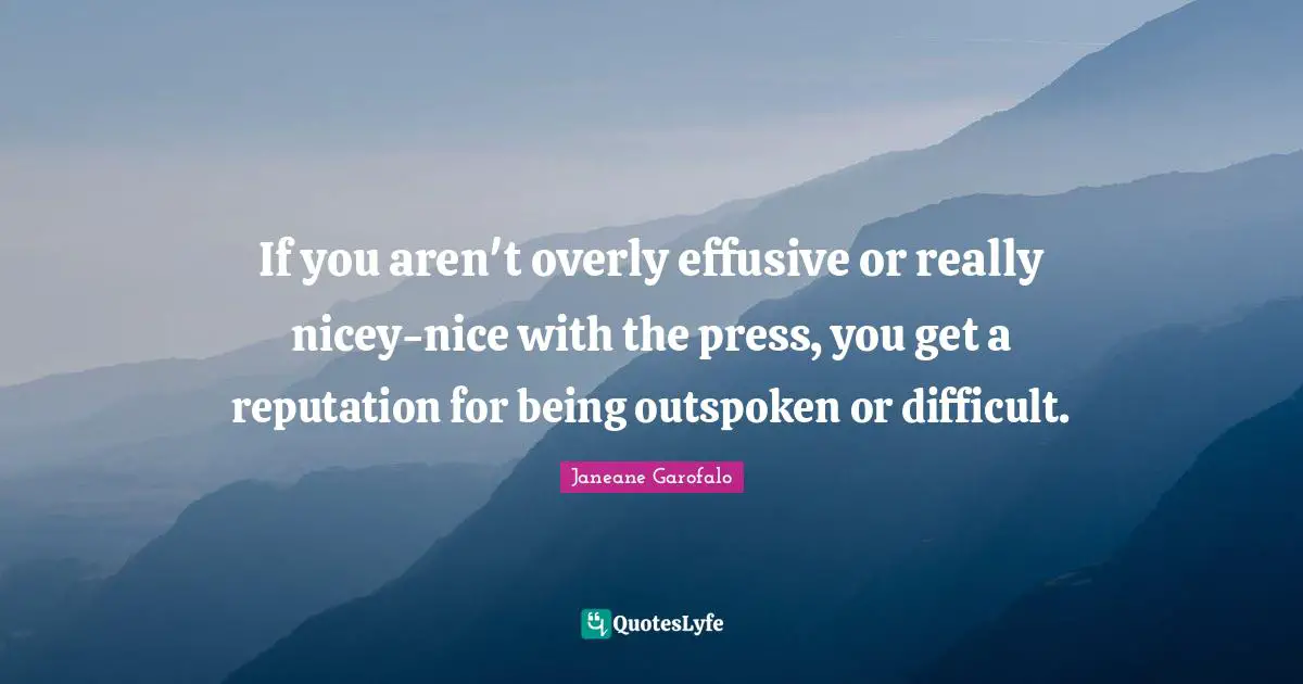 If you aren't overly effusive or really nicey-nice with the press, you get a reputation for being outspoken or difficult.