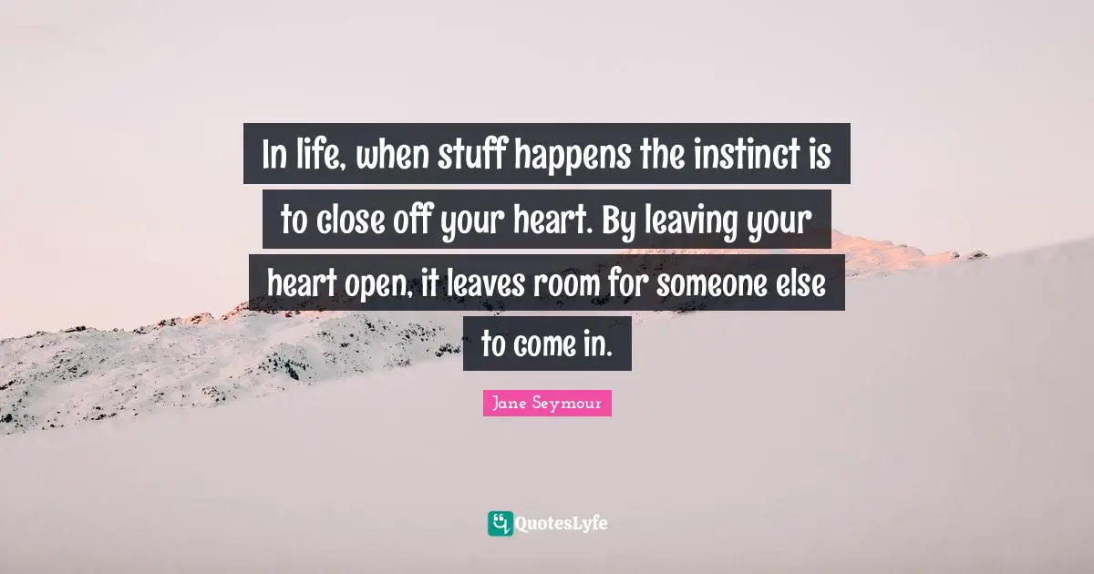 In life, when stuff happens the instinct is to close off your heart. By leaving your heart open, it leaves room for someone else to come in.