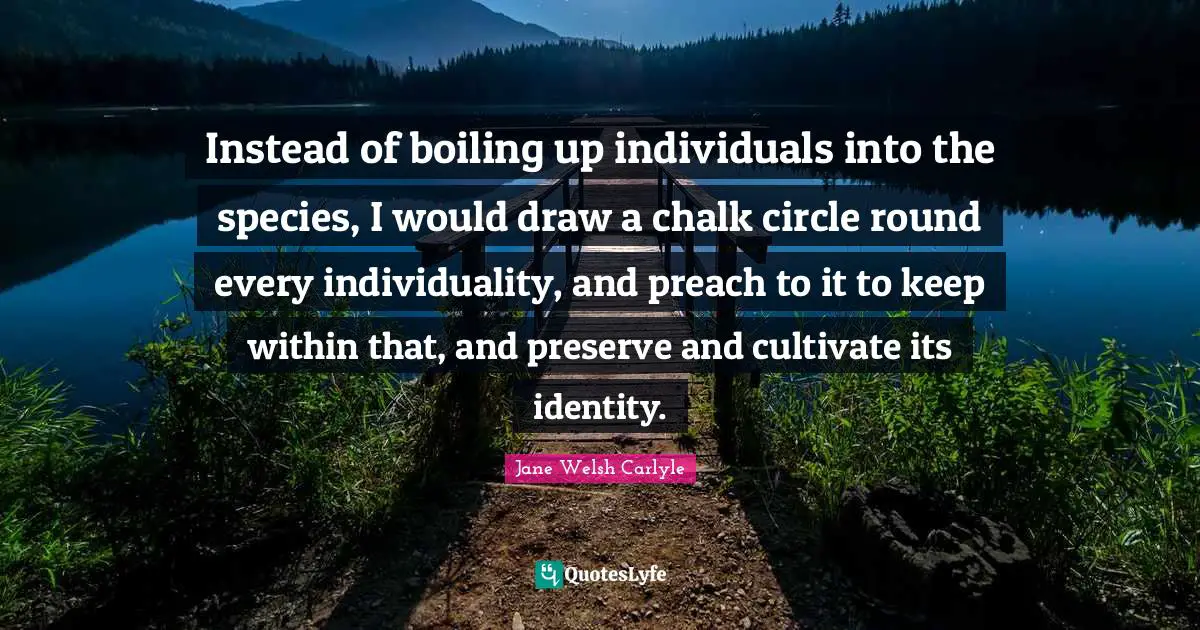 Instead of boiling up individuals into the species, I would draw a chalk circle round every individuality, and preach to it to keep within that, and preserve and cultivate its identity.